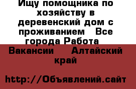 Ищу помощника по хозяйству в деревенский дом с проживанием - Все города Работа » Вакансии   . Алтайский край